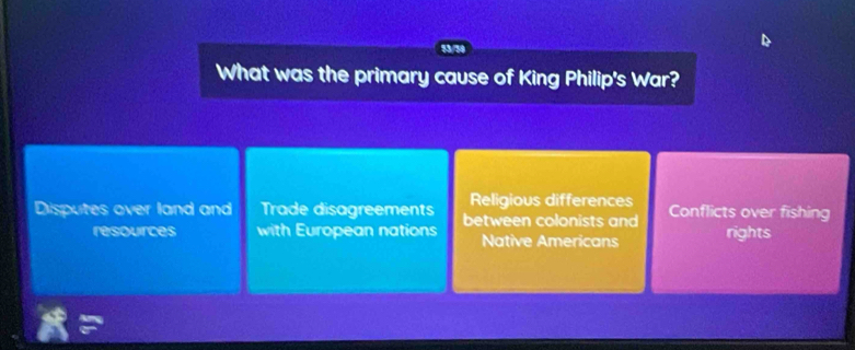 53/30
What was the primary cause of King Philip's War?
Religious differences
Disputes over land and Trade disagreements between colonists and Conflicts over fishing
resources with European nations Native Americans rights