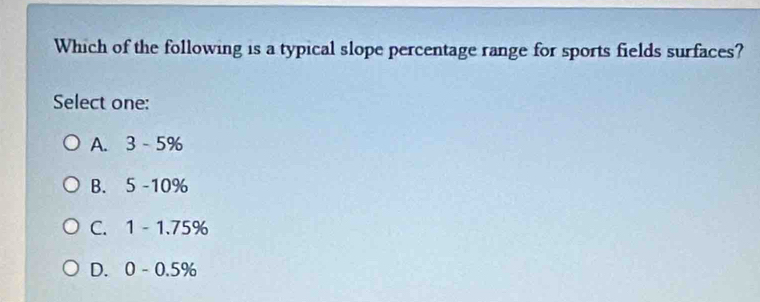 Which of the following is a typical slope percentage range for sports fields surfaces?
Select one:
A. 3 - 5%
B. a 5-10^9
C. 1 - 1.75%
D. C 0 - 0.5%