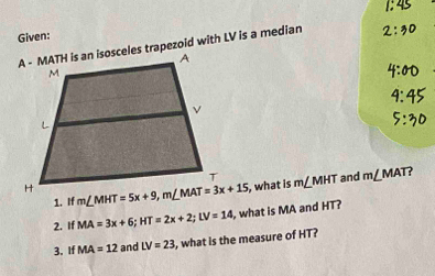 Given:
A - MATH is an isosceles trapezoid with LV is a median
, what is m∠ MHT and m∠ MAT ?
1. I
2. If MA=3x+6;HT=2x+2;LV=14 , what is MA and HT?
3. If MA=12 and LV=23 , what is the measure of HT?