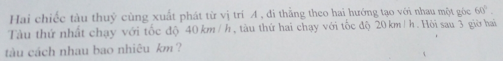 Hai chiếc tàu thuỷ cùng xuất phát từ vị trí A , đi thằng theo hai hướng tạo với nhau một góc 60°. 
Tàu thứ nhật chạy với tốc độ 40 km / h, tàu thứ hai chạy với tốc độ 20 km / h. Hỏi sau 3 giờ hai 
tàu cách nhau bao nhiêu km ?