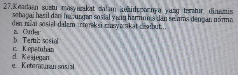 Keadaan suatu masyarakat dalam kehidupannya yang teratur, dinamis
sebagai hasil dari hubungan sosial yang harmonis dan selaras dengan norma
dan nilai sosial dalam interaksi masyarakat disebut... .
a. Order
b. Tertib sosial
c. Kepatuhan
d. Keajegan
e. K eteraturan sosial