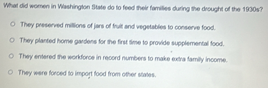 What did women in Washington State do to feed their families during the drought of the 1930s?
They preserved millions of jars of fruit and vegetables to conserve food.
They planted home gardens for the first time to provide supplemental food.
They entered the workforce in record numbers to make extra family income.
They were forced to import food from other states.