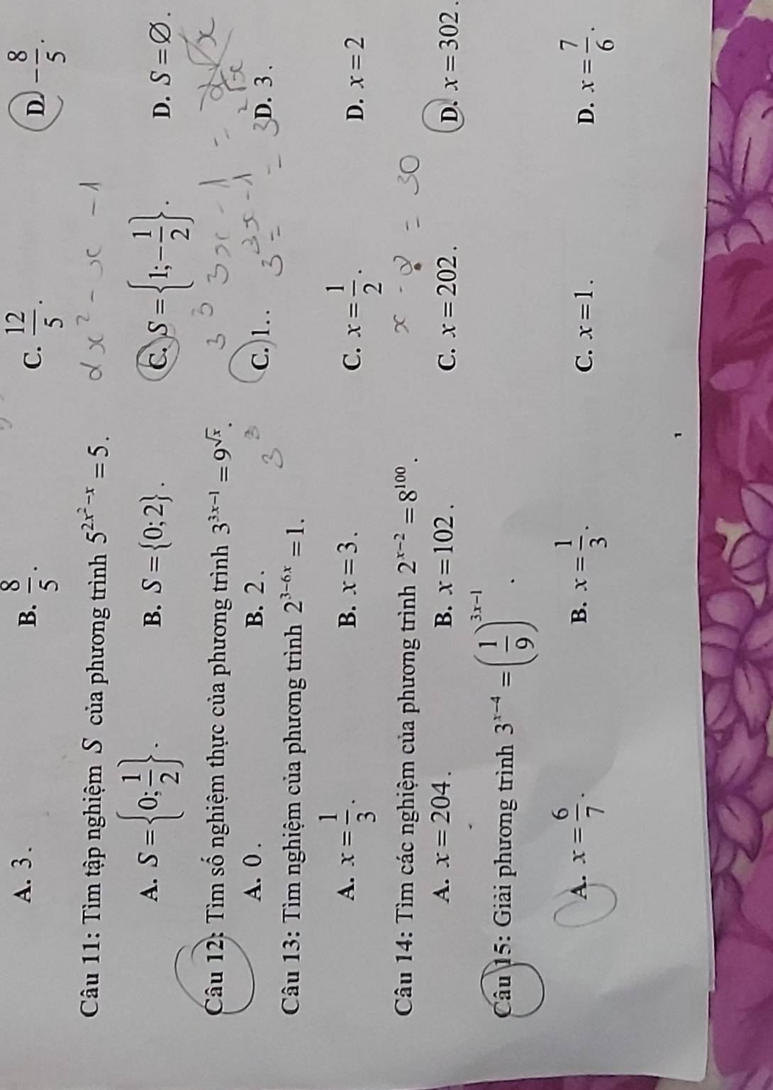 A. 3. B.  8/5 .  12/5 . 
C.
D. - 8/5 . 
Câu 11: Tìm tập nghiệm S của phương trình 5^(2x^2)-x=5. 
A. S= 0; 1/2 . S= 0;2. C. S= 1;- 1/2 . 
B.
D. S=varnothing. 
Câu 12: Tìm số nghiệm thực của phương trình 3^(3x-1)=9^(sqrt(x)).
A. 0. B. 2. C. ) 1. .
D. 3.
Câu 13: Tìm nghiệm của phương trình 2^(3-6x)=1.
A. x= 1/3 .
B. x=3. C. x= 1/2 .
D. x=2
Câu 14: Tìm các nghiệm của phương trình 2^(x-2)=8^(100).
A. x=204. B. x=102. C. x=202. D. x=302. 
Câu 15: Giải phương trình 3^(x-4)=( 1/9 )^3x-1.
A. x= 6/7 . x= 1/3 . 
B.
C. x=1. D. x= 7/6 .