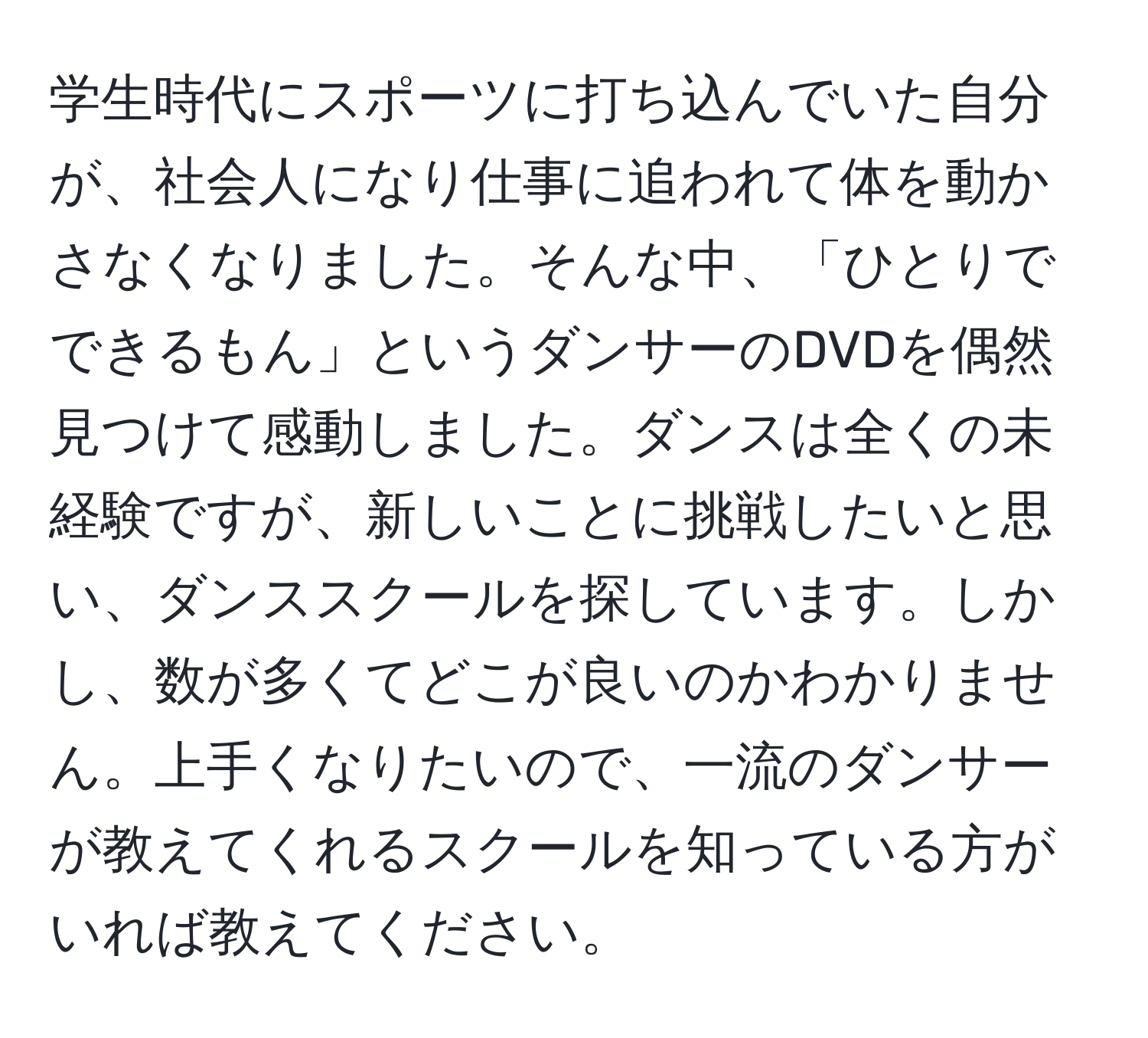 学生時代にスポーツに打ち込んでいた自分が、社会人になり仕事に追われて体を動かさなくなりました。そんな中、「ひとりでできるもん」というダンサーのDVDを偶然見つけて感動しました。ダンスは全くの未経験ですが、新しいことに挑戦したいと思い、ダンススクールを探しています。しかし、数が多くてどこが良いのかわかりません。上手くなりたいので、一流のダンサーが教えてくれるスクールを知っている方がいれば教えてください。