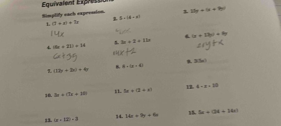 Equivalent Expression 
Simplify each expression. 
3 15y+(x+9y)
2 5· (4-x)
1. (7+x)+7x
a 
4. (6x+21)+14 5. 3x+2+11x (x+13y)+8y
9. 3(5x)
7. (12y+2x)+4y 8. 8· (x· 4)
12. 
10. 3x+(7x+10) 11. 5x+(2+x) 4-x-10
13. (x· 12)· 3
14. 14x+9y+6x 15. 5x+(24+14x)