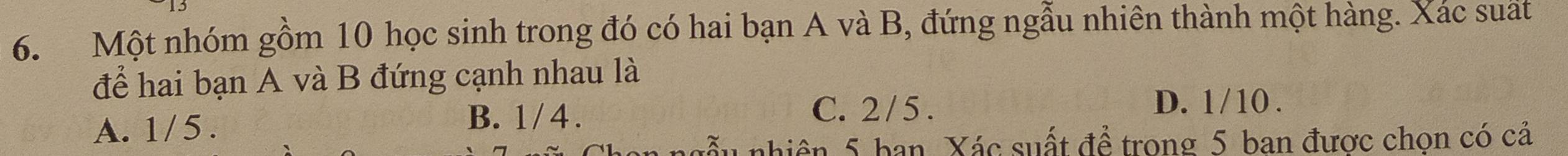 Một nhóm gồm 10 học sinh trong đó có hai bạn A và B, đứng ngẫu nhiên thành một hàng. Xác suất
để hai bạn A và B đứng cạnh nhau là
A. 1/ 5. B. 1/ 4. C. 2/ 5.
D. 1/10.
nhiên 5 ban. Xác suất đề trong 5 ban được chọn có cả