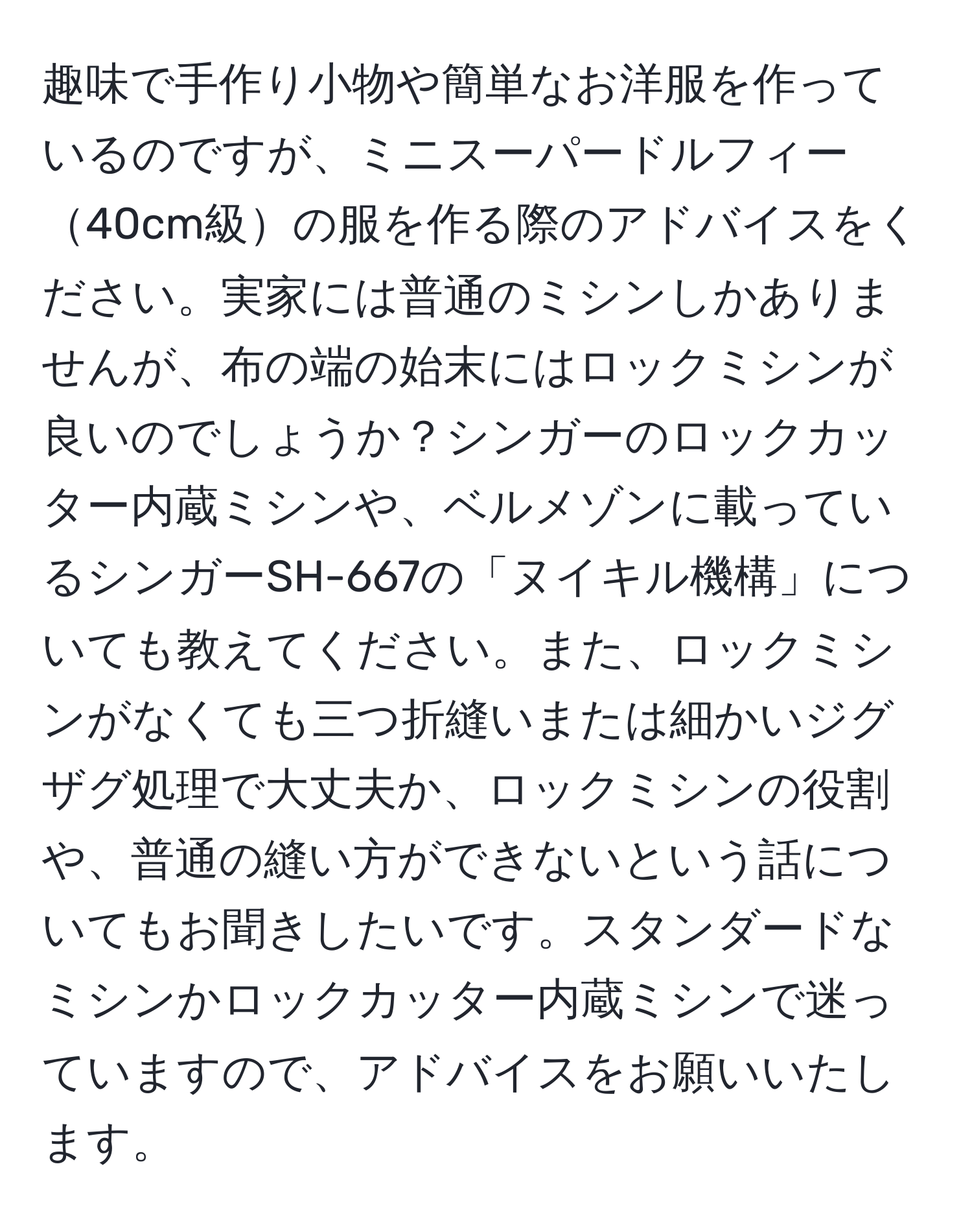 趣味で手作り小物や簡単なお洋服を作っているのですが、ミニスーパードルフィー40cm級の服を作る際のアドバイスをください。実家には普通のミシンしかありませんが、布の端の始末にはロックミシンが良いのでしょうか？シンガーのロックカッター内蔵ミシンや、ベルメゾンに載っているシンガーSH-667の「ヌイキル機構」についても教えてください。また、ロックミシンがなくても三つ折縫いまたは細かいジグザグ処理で大丈夫か、ロックミシンの役割や、普通の縫い方ができないという話についてもお聞きしたいです。スタンダードなミシンかロックカッター内蔵ミシンで迷っていますので、アドバイスをお願いいたします。