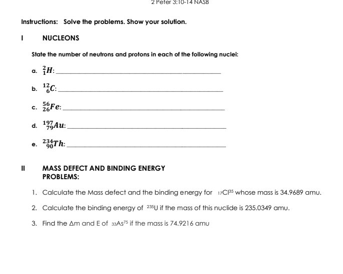 Peter 3:10-14 NASB 
Instructions: Solve the problems. Show your solution. 
| NUCLEONS 
State the number of neutrons and protons in each of the following nuclei: 
a. _1^(2H : _ 
b. _6^(12)C : _ 
C. _(26)^(56)F e:_ 
d. beginarray)r 197 79endarray Au:_ 
e. _(90)^(234)Th _ 
II MASS DEFECT AND BINDING ENERGY 
PROBLEMS: 
1. Calculate the Mass defect and the binding energy for _17CP^(35) whose mass is 34.9689 amu. 
2. Calculate the binding energy of^(235)U if the mass of this nuclide is 235.0349 amu. 
3. Find the △ m and E of _33AS^(75) if the mass is 74.9216 amu