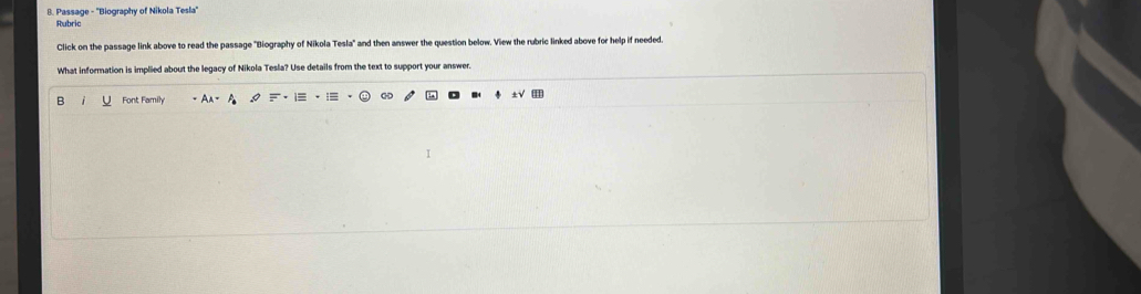 Passage - ''Biography of Nikola Tesla'' 
Rubric 
Click on the passage link above to read the passage ''Biography of Nikola Tesla' and then answer the question below. View the rubric linked above for help if needed. 
What information is implied about the legacy of Nikola Tesla? Use details from the text to support your answer. 
B Font Family 
∞