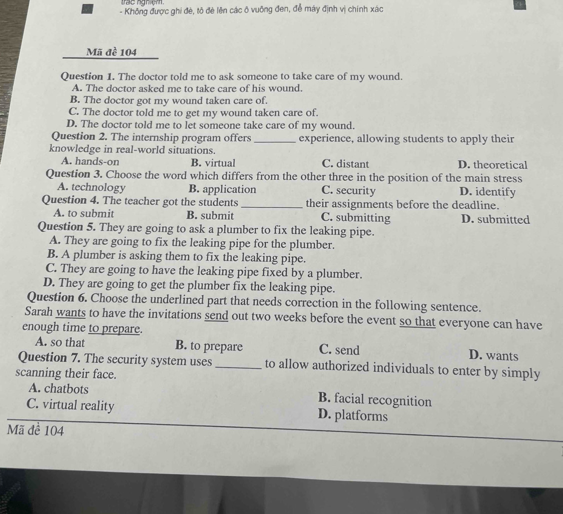 trác nghiệm.
- Không được ghi đè, tô đè lên các ô vuông đen, để máy định vị chính xác
Mã đề 104
Question 1. The doctor told me to ask someone to take care of my wound.
A. The doctor asked me to take care of his wound.
B. The doctor got my wound taken care of.
C. The doctor told me to get my wound taken care of.
D. The doctor told me to let someone take care of my wound.
Question 2. The internship program offers _experience, allowing students to apply their
knowledge in real-world situations.
A. hands-on B. virtual C. distant D. theoretical
Question 3. Choose the word which differs from the other three in the position of the main stress
A. technology B. application C. security D. identify
Question 4. The teacher got the students_ their assignments before the deadline.
A. to submit B. submit C. submitting D. submitted
Question 5. They are going to ask a plumber to fix the leaking pipe.
A. They are going to fix the leaking pipe for the plumber.
B. A plumber is asking them to fix the leaking pipe.
C. They are going to have the leaking pipe fixed by a plumber.
D. They are going to get the plumber fix the leaking pipe.
Question 6. Choose the underlined part that needs correction in the following sentence.
Sarah wants to have the invitations send out two weeks before the event so that everyone can have
enough time to prepare.
A. so that B. to prepare C. send
D. wants
Question 7. The security system uses _to allow authorized individuals to enter by simply
scanning their face.
A. chatbots B. facial recognition
C. virtual reality D. platforms
Mã để 104