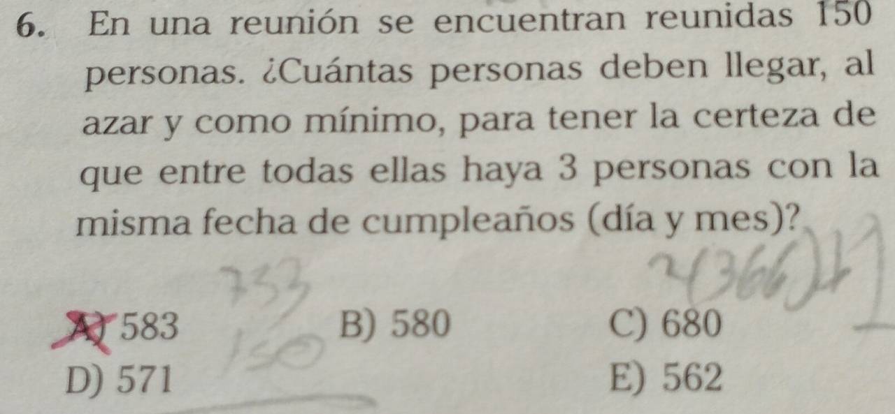 En una reunión se encuentran reunidas 150
personas. ¿Cuántas personas deben llegar, al
azar y como mínimo, para tener la certeza de
que entre todas ellas haya 3 personas con la
misma fecha de cumpleaños (día y mes)?
A 583 B) 580 C) 680
D) 571 E) 562