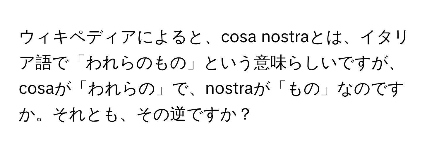 ウィキペディアによると、cosa nostraとは、イタリア語で「われらのもの」という意味らしいですが、cosaが「われらの」で、nostraが「もの」なのですか。それとも、その逆ですか？