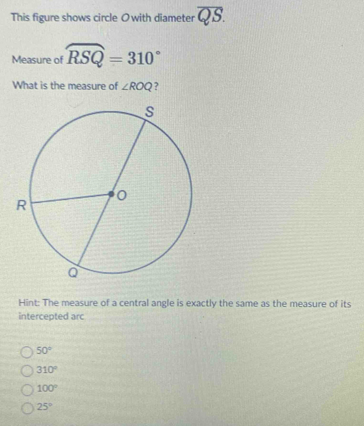 This figure shows circle Owith diameter overline QS. 
Measure of widehat RSQ=310°
What is the measure of ∠ ROQ ?
Hint: The measure of a central angle is exactly the same as the measure of its
intercepted arc
50°
310°
100°
25°