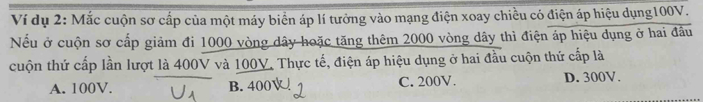 Ví dụ 2: Mắc cuộn sơ cấp của một máy biển áp lí tưởng vào mạng điện xoay chiều có điện áp hiệu dụng100V.
Nếu ở cuộn sơ cấp giảm đi 1000 vòng dây hoặc tăng thêm 2000 vòng dây thì điện áp hiệu dụng ở hai đầu
cuộn thứ cấp lần lượt là 400V và 100V. Thực tế, điện áp hiệu dụng ở hai đầu cuộn thứ cấp là
A. 100V. B. 400V C. 200V. D. 300V.