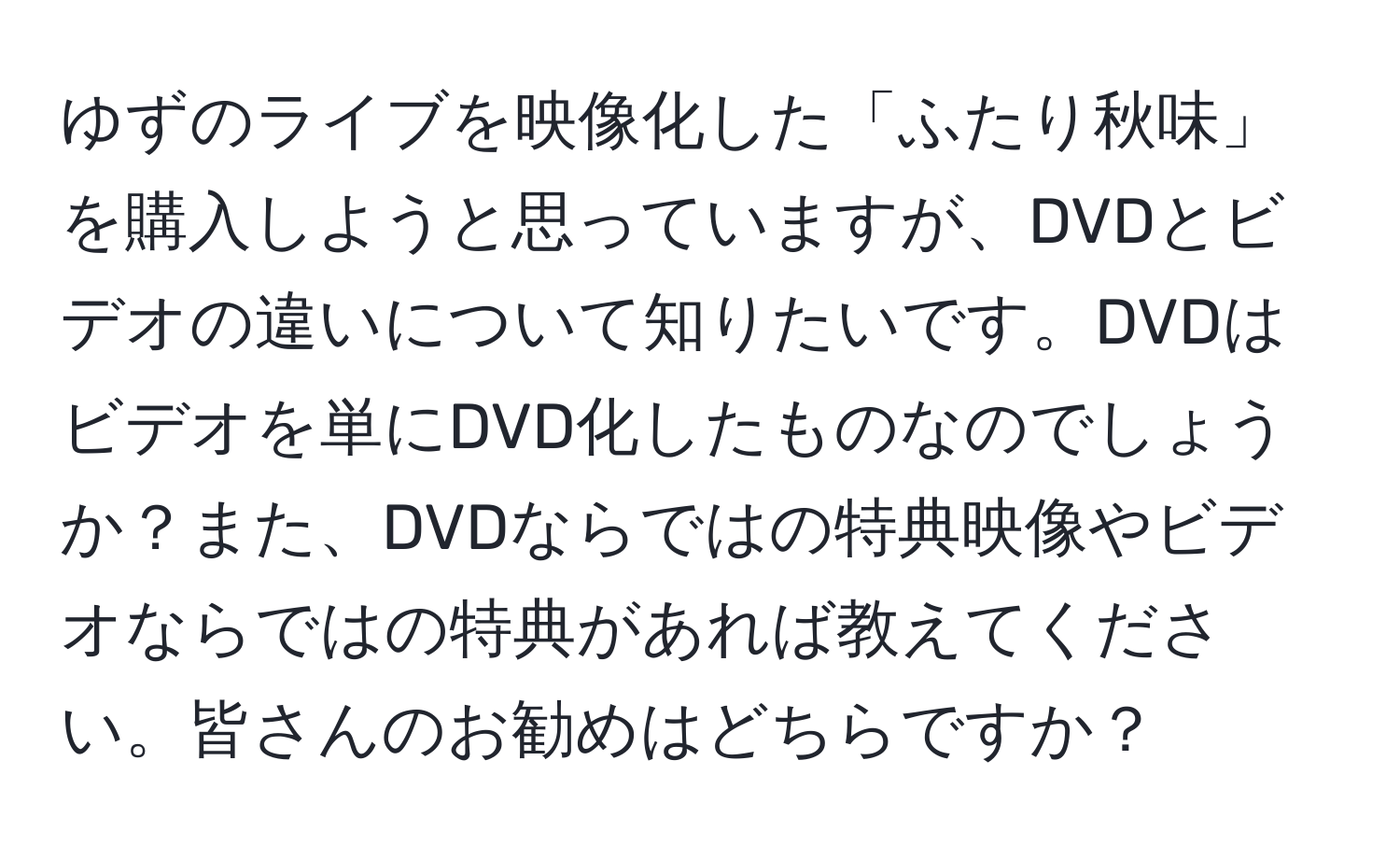 ゆずのライブを映像化した「ふたり秋味」を購入しようと思っていますが、DVDとビデオの違いについて知りたいです。DVDはビデオを単にDVD化したものなのでしょうか？また、DVDならではの特典映像やビデオならではの特典があれば教えてください。皆さんのお勧めはどちらですか？