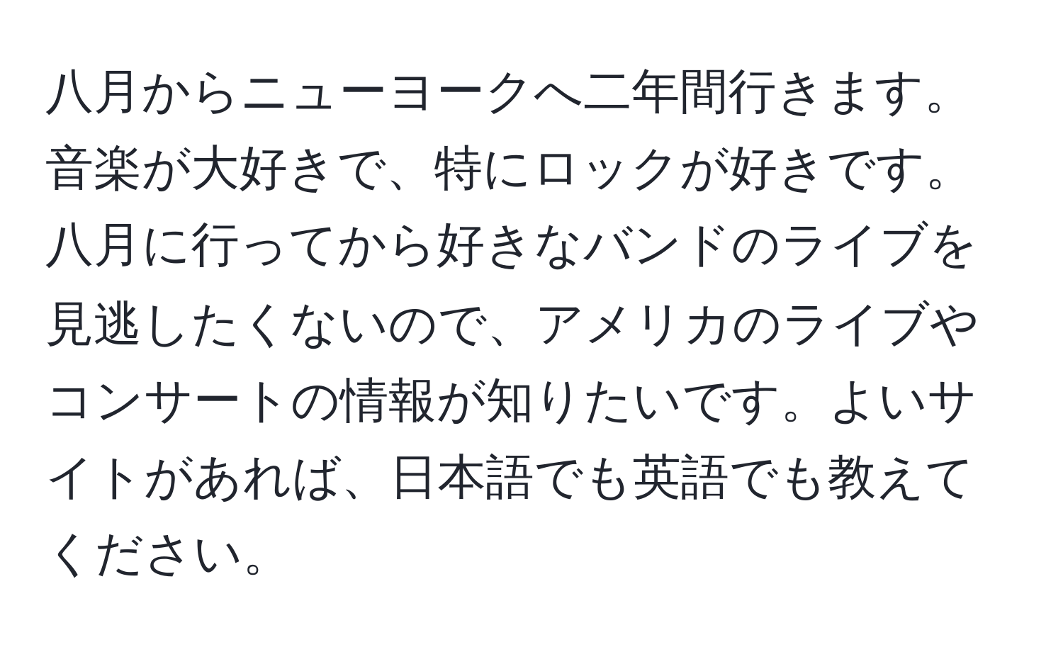 八月からニューヨークへ二年間行きます。音楽が大好きで、特にロックが好きです。八月に行ってから好きなバンドのライブを見逃したくないので、アメリカのライブやコンサートの情報が知りたいです。よいサイトがあれば、日本語でも英語でも教えてください。