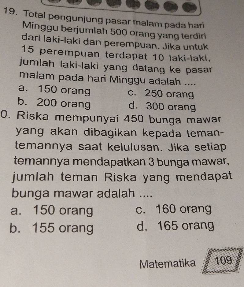 Total pengunjung pasar malam pada hari
Minggu berjumlah 500 orang yang terdiri
dari Iaki-laki dan perempuan. Jika untuk
15 perempuan terdapat 10 laki-laki,
jumlah laki-laki yang datang ke pasar
malam pada hari Minggu adalah ....
a. 150 orang c. 250 orang
b. 200 orang d. 300 orang
0. Riska mempunyai 450 bunga mawar
yang akan dibagikan kepada teman-
temannya saat kelulusan. Jika setiap
temannya mendapatkan 3 bunga mawar,
jumlah teman Riska yang mendapat
bunga mawar adalah ....
a. 150 orang c. 160 orang
b. 155 orang d. 165 orang
Matematika 109