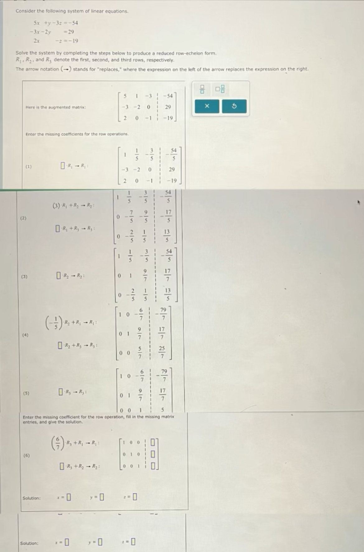 Consider the following system of linear equations.
5x+y-3z=-54
-3x-2y=29
2r -z=-19
Solve the system by completing the steps below to produce a reduced row-echelon form.
R_1,R_2 and R_3 denote the first, second, and third rows, respectively.
The arrow notation (→) stands for "replaces," where the expression on the left of the arrow replaces the expression on the right.
□  □ /□  
beginbmatrix 5&1&-3&|&-54 -3&-2&0&|&29 2&0&-1&|&-19endbmatrix ×
Enter the missing coefficients for the row operations.
(1) □ · R_1to R_1: beginbmatrix 1& 1/5 &- 3/5 & 1/5 &- 54/5  -3&-2&0&1&29 2&0&-1&1&-19endbmatrix
- 54/5 
(3) R_1+R_2to R_2
(2)
□ · R_1+R_3to R_3: beginarrayr 1 1/3 - 1/5  0 7/5 - 9/5  0 2/5 - 1/5 endarray - 17/5 
 13/5 
(3) □ · R_2to R_2: beginbmatrix 1& 1/7 &- 3/5 &- 2/5  0&1& 9/7 & 11/7  0&- 7/7 & 1/7 & 11/7 endbmatrix
(- 1/5 )· R_2+R_1to R_1: beginbmatrix 1&0&- 6/7 & 5/7  0&1& 9/7 & 12/7  0&0& 5/7 & 12/7 endbmatrix
(4)
□ · R_2+R_3to R_3:
(5) □ · R_3to R_3: beginbmatrix 1&0&- 6/7 & 1/7 &- 79/7  0&1& 9/7 & 17/7  0&0&1& 1/5 &5endbmatrix
Enter the missing coefficient for the row ope
entries, and give the solution.
( 6/7 )· R_3+R_1to R_1: beginbmatrix 1&0&0&1&□  0&1&0&1&□  0&0&1&1&□ endbmatrix

□ · R_3+R_2to R_2:
Sollution: x=□ y=□ z=□
Sollution: x=□ y=□ z=□