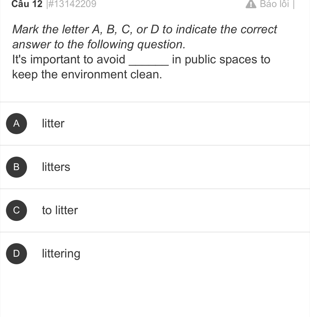 #13142209 Báo lồi
Mark the letter A, B, C, or D to indicate the correct
answer to the following question.
It's important to avoid _in public spaces to
keep the environment clean.
A litter
Blitters
to litter
D littering