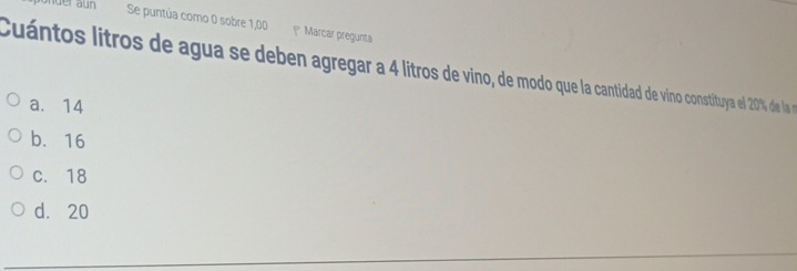 der aun Se puntúa como 0 sobre 1,00 1* Marcar pregunta
Cuántos litros de agua se deben agregar a 4 litros de vino, de modoqu aan vino constituya el 20% de la n
a. 14
b. 16
c. 18
d. 20