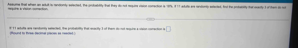 Assume that when an adult is randomly selected, the probability that they do not require vision correction is 18%. If 11 adults are randomly selected, find the probability that exactly 3 of them do not 
require a vision correction. 
If 11 adults are randomly selected, the probability that exactly 3 of them do not require a vision correction is □. 
(Round to three decimal places as needed.)