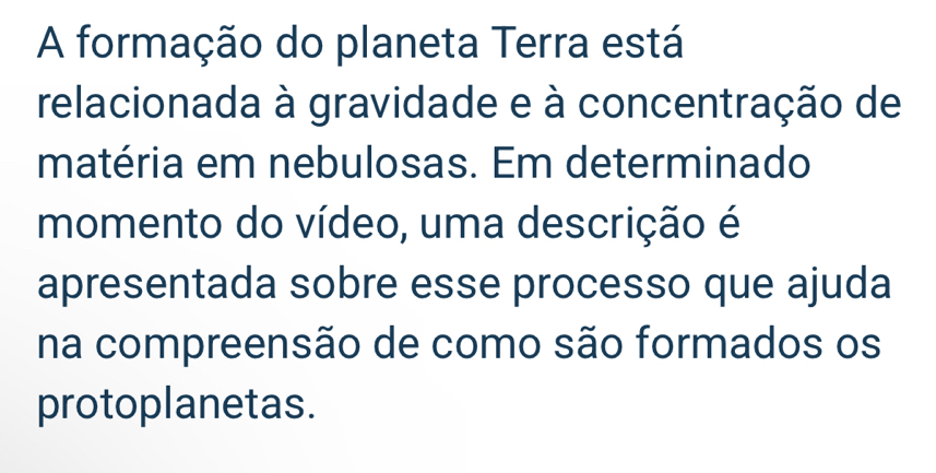 A formação do planeta Terra está 
relacionada à gravidade e à concentração de 
matéria em nebulosas. Em determinado 
momento do vídeo, uma descrição é 
apresentada sobre esse processo que ajuda 
na compreensão de como são formados os 
protoplanetas.