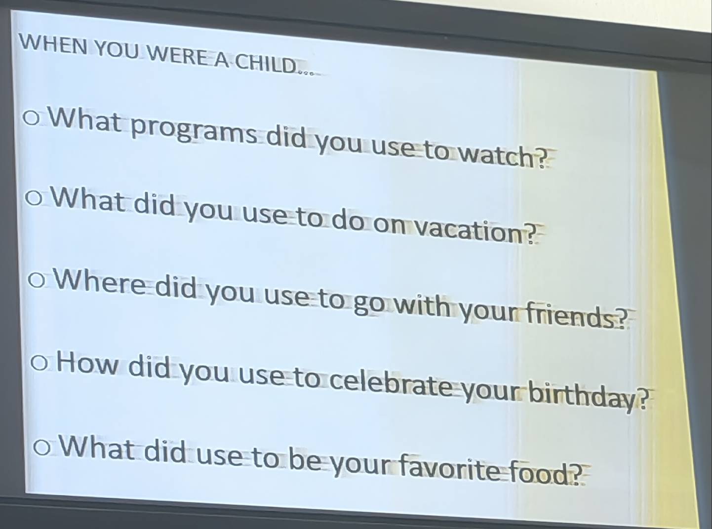 WHEN YOU WERE A CHILD... 
What programs did you use to watch? 
What did you use to do on vacation? 
Where did you use to go with your friends? 
How did you use to celebrate your birthday? 
What did use to be your favorite food?