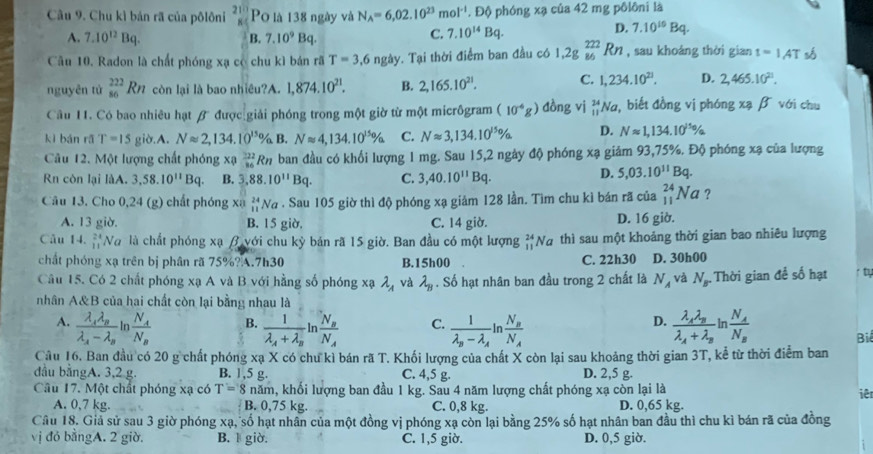 Chu kì bản rã của pôlôni beginarrayr 21 Po là 138 ngày và N_A=6,02.10^(23)mol^(-1). Độ phóng xạ của 42 mg pôlôni là
D.
A. 7.10^(12)Bq. B. 7.10^9Bq.
C. 7.10^(14)Bq. 7.10^(10)Bq.
Câu 10. Radon là chất phóng xạ có chu kì bán rã T=3,6 ngày. Tại thời điểm ban đầu có 1,2gbeginarrayr 222 86endarray Rn , sau khoảng thời gian t=1AT số
nguyên tử _(86)^(222)Rn còn lại là bao nhiêu?A. 1,874.10^(21). B. 2,165.10^(21). C. 1,234.10^(21). D. 2,465.10^(21).
Câu 11. Có bao nhiêu hạt β được giải phóng trong một giờ từ một micrôgram (10^(-6)g) dòng vì beginarrayr 24 11endarray Na, biết đồng vị phóng xạ β với chu
kì bán rǎ T=15 gid A. Napprox 2,134.10^(15)% B. Napprox 4,134.10^(15)% C. Napprox 3,134.10^(15)% D. Napprox 1,134.10^(150)/a
Câu 12. Một lượng chất phóng xạ _(36)^(22)Rn ban đầu có khổi lượng 1 mg. Sau 15,2 ngày độ phóng xạ giảm 93,75%. Độ phóng xạ của lượng
Rn còn lại làA. 3,58.10^(11)Bq. B. 3,88.10^(11)Bq. C. 3,40.10^(11)Bq.
D. 5,03.10^(11)Bq.
Câu 13. Cho 0,24 (g) chất phóng xạ beginarrayr 24 11endarray Na . Sau 105 giờ thì độ phóng xạ giảm 128 lần. Tìm chu kì bán rã của _(11)^(24)Na ?
A. 13 giờ. B. 15 giờ, C. 14 giờ. D. 16 giờ.
Câu 14.  24/11  Và là chất phóng xạ β với chu kỳ bản rã 15 giờ. Ban đầu có một lượng beginarrayr 24 11endarray Na thì sau một khoảng thời gian bao nhiêu lượng
chất phóng xạ trên bị phân rã 75%?A.7h30 B.15h00 C. 22h30 D. 30h00
Câu 15. Có 2 chất phóng xạ A và B với hằng số phóng xạ lambda _A và lambda _B. Số hạt nhân ban đầu trong 2 chất là N_A và N_B Thời gian để số hạt ty
nhân A&B của hai chất còn lại bằng nhau là
A. In C. frac 1lambda _n-lambda _A In frac N_BN_A frac lambda _Alambda _Blambda _A+lambda _B n frac N_AN_B
B. frac 1lambda _A+lambda _Bln frac N_BN_A
D.
Bi
Câu 16. Ban đầu có 20 g chất phóng xạ X có chu kì bán rã T. Khối lượng của chất X còn lại sau khoảng thời gian 3T, kể từ thời điểm ban
đầu bằngA. 3,2 g. B. 1,5 g. C. 4,5 g. D. 2,5 g.
Câu 17. Một chất phóng xạ có T=8 năm, khối lượng ban đầu 1 kg. Sau 4 năm lượng chất phóng xạ còn lại là
iê
A. 0,7 kg. B. 0,75 kg. C. 0,8 kg. D. 0,65 kg.
Câu 18. Giả sử sau 3 giờ phóng xạ, số hạt nhân của một đồng vị phóng xạ còn lại bằng 25% số hạt nhân ban đầu thì chu kì bán rã của đồng
vị đó bằngA. 2 giờ. B. l giờ. C. 1,5 giờ. D. 0,5 giờ.