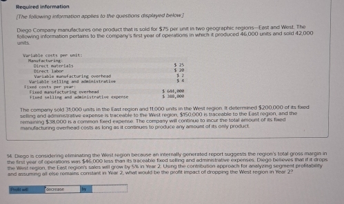 Required information 
[The following information applies to the questions displayed below.] 
Diego Company manufactures one product that is sold for $75 per unit in two geographic regions—East and West. The 
unvits following information pertains to the company's first year of operations in which it produced 46,000 units and sold 42,000
Variable costs per unit: Manufacturing:
$ 25
Direct materials Dinect labor 
Var i a hle m anu f artur i ng cuecheae $ 20
Variable selling and administrative $ 2 4
Fixed costs per vear: Fixed manufacturing overhead $ 644 , 000
Fixed selling and administrative expense $ 388,000
The company sold 31,000 units in the East region and 11,000 units in the West region. It determined $200,000 of its fixed 
selling and administrative expense is traceable to the West region, $150,000 is traceable to the East region, and the 
remaining $38,000 is a common fixed expense. The company will continue to incur the total amount of its fixed 
manufacturing overhead costs as long as it continues to produce any amount of its only product.
$4. Diego is considering eliminating the West region because an internally generated report suggests the region's total gross margin in 
the first year of operations was $46,000 less than its traceable fixed selling and administrative expenses. Diego believes that if it drops 
the West region, the East region's sales will grow by 5% in Year 2. Using the contribution approach for analyzing segment profitability 
and assuming all else remains constant in Year 2, what would be the profit impact of dropping the West region in Year 2? 
Prafd will decrease bry