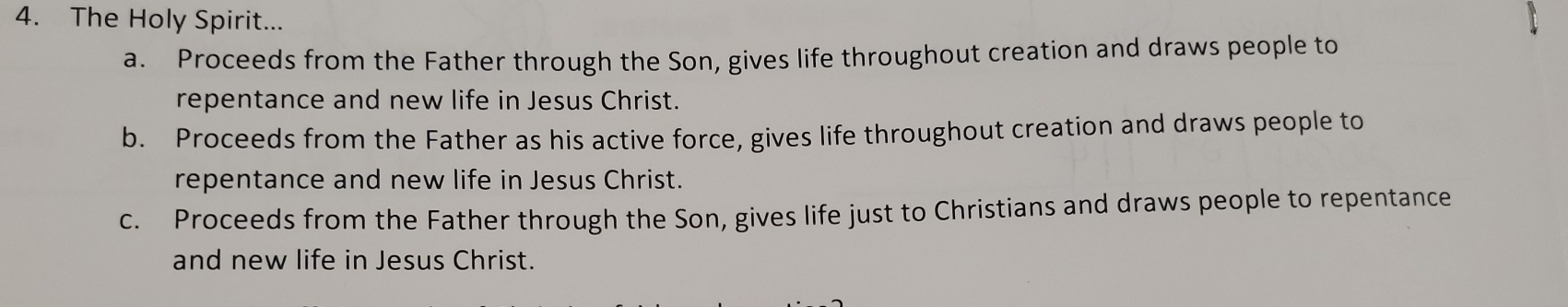 The Holy Spirit...
a. Proceeds from the Father through the Son, gives life throughout creation and draws people to
repentance and new life in Jesus Christ.
b. Proceeds from the Father as his active force, gives life throughout creation and draws people to
repentance and new life in Jesus Christ.
c. Proceeds from the Father through the Son, gives life just to Christians and draws people to repentance
and new life in Jesus Christ.
