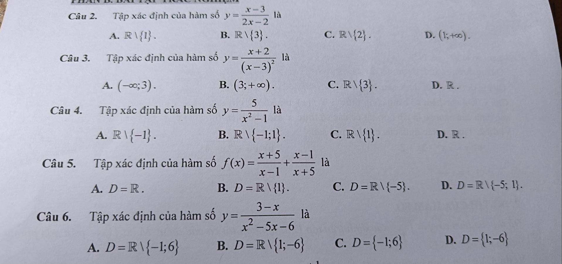 Tập xác định của hàm số y= (x-3)/2x-2 la
A. Rvee  1. B. R/ 3. C. R/ 2. D. (1;+∈fty ). 
Câu 3. Tập xác định của hàm số y=frac x+2(x-3)^2 là
A. (-∈fty ;3). B. (3;+∈fty ). C. R/ 3. D. R.
Câu 4. Tập xác định của hàm số y= 5/x^2-1 la
A. Rvee  -1. B. R  -1;1. C. Rvee  1. D. R.
a
Câu 5. Tập xác định của hàm số f(x)= (x+5)/x-1 + (x-1)/x+5  là
A. D=R. B. D=R| 1. C. D=R/ -5. D. D=R| -5;1. 
Câu 6. Tập xác định của hàm số y= (3-x)/x^2-5x-6  là
A. D=R| -1;6 B. D=R| 1;-6 C. D= -1;6
D. D= 1;-6