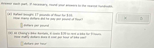 Answer each part. If necessary, round your answers to the nearest hundredth. 
(a) Rafael bought 17 pounds of flour for $10. 
How many dollars did he pay per pound of flour? 
×
dollars per pound
(b) At Cheng's Bike Rentals, it costs $39 to rent a bike for 9 hours. 
How many dollars does it cost per hour of bike use?
dollars per hour