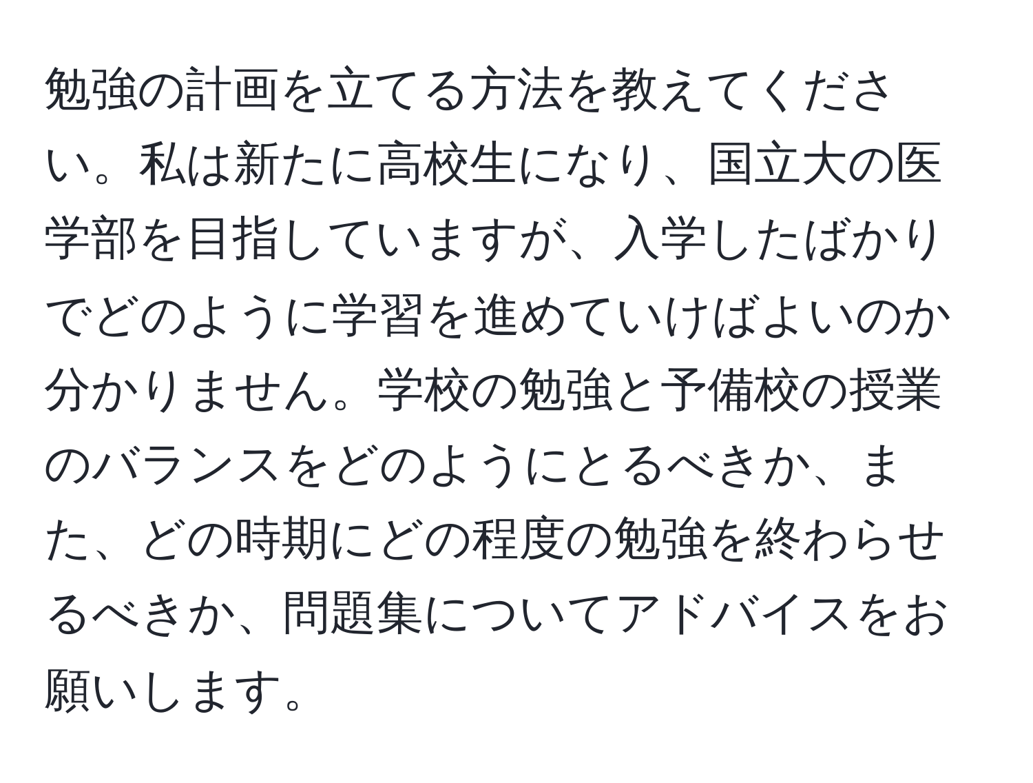 勉強の計画を立てる方法を教えてください。私は新たに高校生になり、国立大の医学部を目指していますが、入学したばかりでどのように学習を進めていけばよいのか分かりません。学校の勉強と予備校の授業のバランスをどのようにとるべきか、また、どの時期にどの程度の勉強を終わらせるべきか、問題集についてアドバイスをお願いします。