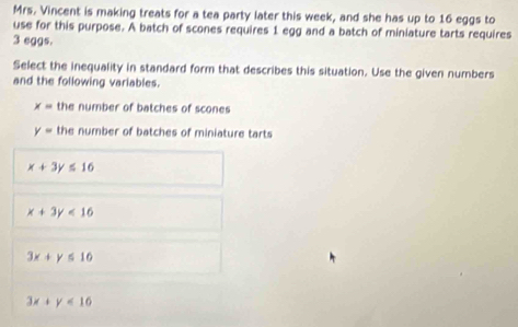 Mrs. Vincent is making treats for a tea party later this week, and she has up to 16 eggs to
use for this purpose. A batch of scones requires 1 egg and a batch of miniature tarts requires
3 eggs.
Select the inequality in standard form that describes this situation. Use the given numbers
and the following variables.
x= the number of batches of scones
y= the number of batches of miniature tarts
x+3y≤ 16
x+3y<16</tex>
3x+y≤ 16
3x+y<16</tex>