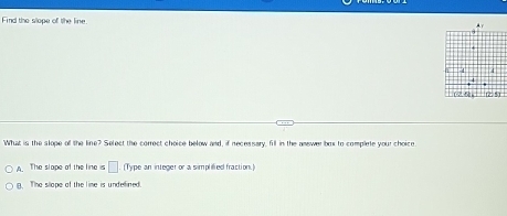 Find the slope of the line
What is the slope off the line? Select the correct choice below and, if necessary, fill in the anewe brs to complne your choicn
A. The slape of the line s □ (Type an integer or a simplified fraction.)
(). The slope of the lime is undellined.