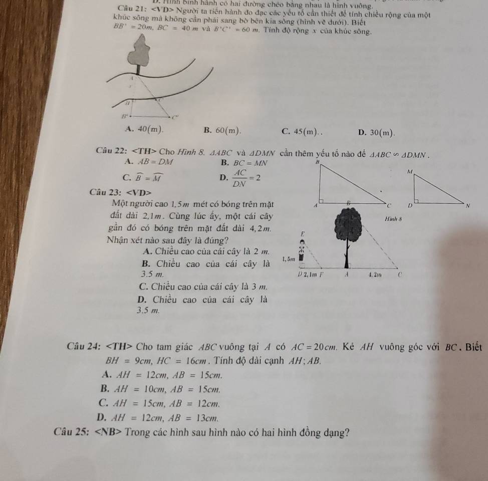 Hình bình hành có hai đường chéo bằng nhau là hình vuông.
Câu 21: Người ta tiền hành đo đạc các yếu tố cần thiết để tính chiều rộng của một
khúc sông mả không cần phái sang bò bēn kia sống (hình vẽ dưới). Biết
BB'=20m,BC=40m và B'C'=60m. Tính độ rộng x của khúc sông.
A. 40(m). B. 60(m). C. 45 (m). . D. 30(m).
Câu 22: Cho Hình 8. △ ABC và △ DMN cần thêm yếu tố nào đề △ ABC∽ △ DMN.
A. AB=DM B. BC=MN
C. widehat B=widehat M D.  AC/DN =2
Câu 23:
Một người cao 1,5m mét có bóng trên mặt 
đất dài 2,1m. Cùng lúc ấy, một cái cây Hình 8
gần đó có bóng trên mặt đất dài 4,2m. E
Nhận xét nào sau đây là đúng?
A. Chiều cao của cái cây là 2 m.
B. Chiều cao của cái cây là 1, 5m
3.5 m. D 2,1m F .A 4.2m C
C. Chiều cao của cái cây là 3 m.
D. Chiều cao của cái cây là
3.5 m.
Câu 24: Cho tam giác ABC vuông tại A có AC=20cm Kẻ AH vuông góc với BC. Biết
BH=9cm,HC=16cm. Tính độ dài cạnh AH ; AB.
A. AH=12cm,AB=15cm.
B. AH=10cm,AB=15cm.
C. AH=15cm,AB=12cm.
D. AH=12cm,AB=13cm.
Câu 25: ∠ NB> Trong các hình sau hình nào có hai hình đồng dạng?