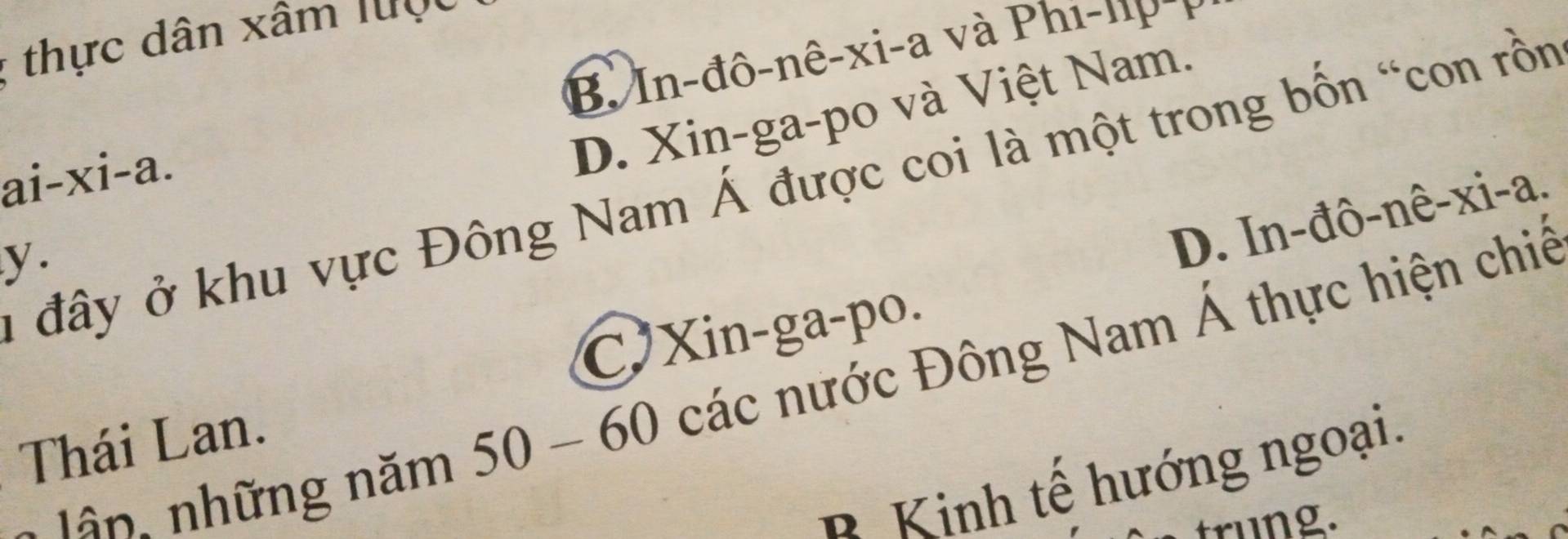 thực dân xâm lược
B In-đô-nê-xi-a và Phi-np -1
ai-xi-a.
D. Xin-ga-po và Việt Nam.
ở đây ở khu vực Đông Nam Á được coi là một trong bốn “con rồn
y .
D. In-đô-nê-xi-a.
C Xin-ga-po.
- năm 50 - 60 các nước Đông Nam Á thực hiện chiế
Thái Lan.
Kinh tế hướng ngoại.
trung.