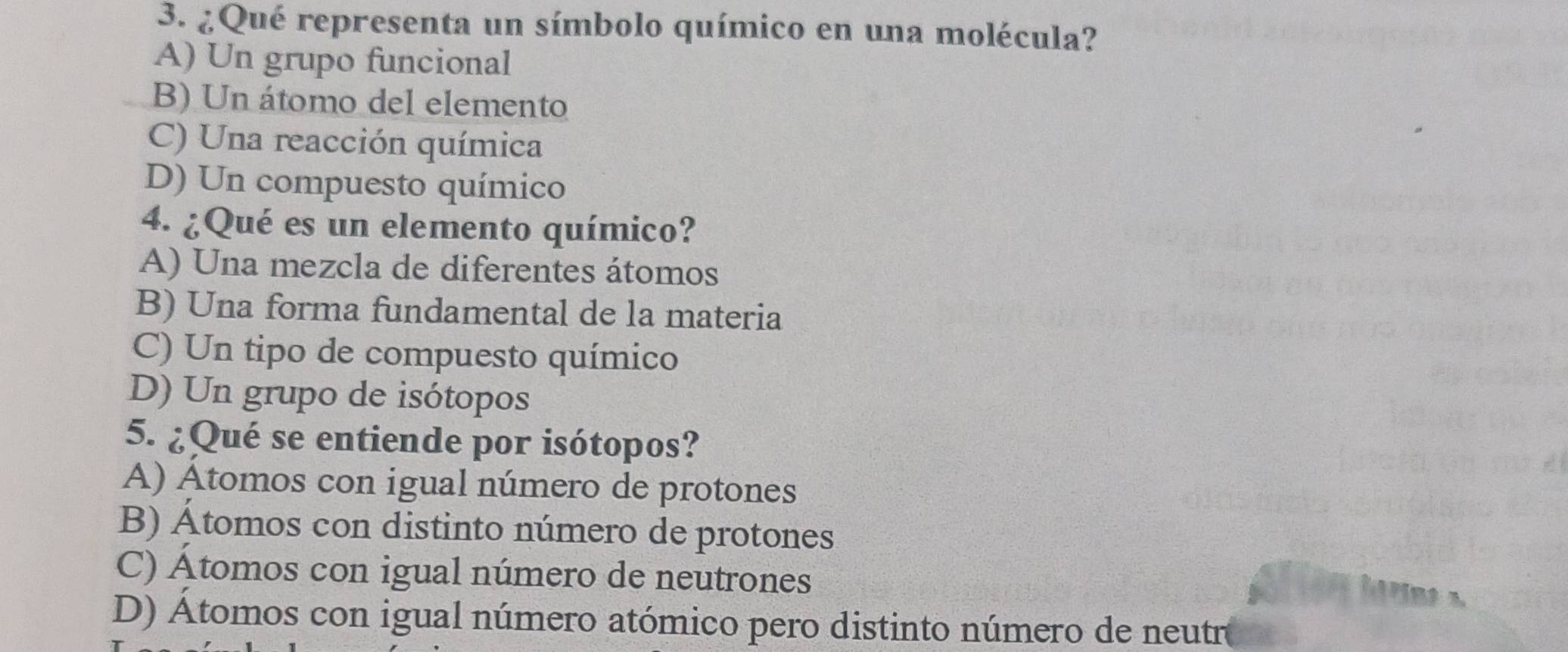 ¿Qué representa un símbolo químico en una molécula?
A) Un grupo funcional
B) Un átomo del elemento
C) Una reacción química
D) Un compuesto químico
4. ¿Qué es un elemento químico?
A) Una mezcla de diferentes átomos
B) Una forma fundamental de la materia
C) Un tipo de compuesto químico
D) Un grupo de isótopos
5. ¿Qué se entiende por isótopos?
A) Átomos con igual número de protones
B) Átomos con distinto número de protones
C) Atomos con igual número de neutrones
D) Átomos con igual número atómico pero distinto número de neutr