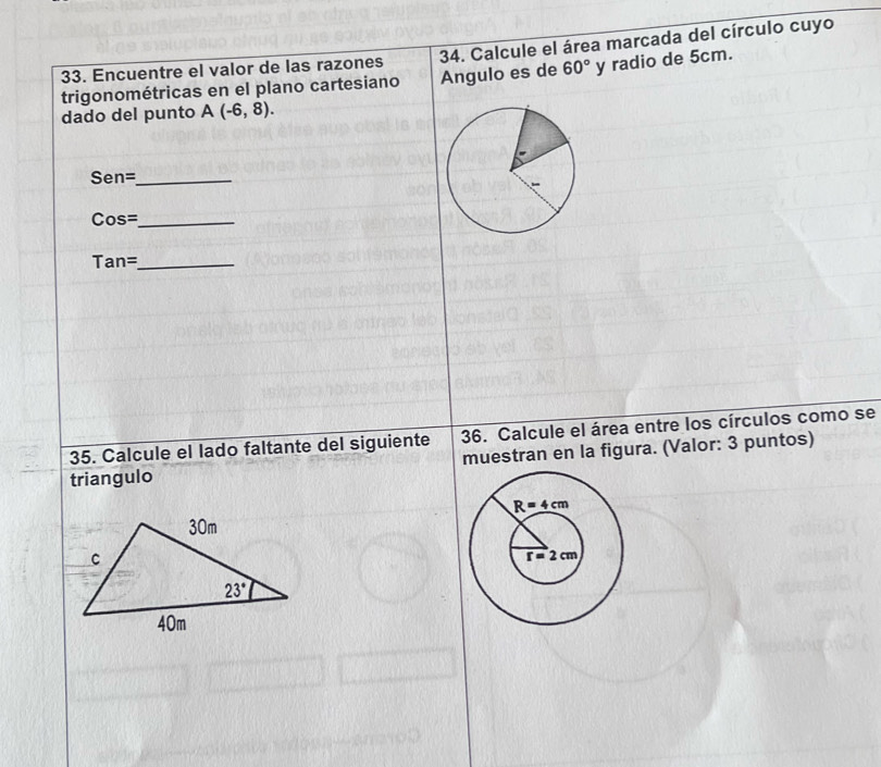 Encuentre el valor de las razones  34. Calcule el área marcada del círculo cuyo
trigonométricas en el plano cartesiano Angulo es de 60° y radio de 5cm.
dado del punto A(-6,8).
Sen=_
Cos=_
Tan=_
35. Calcule el lado faltante del siguiente 36. Calcule el área entre los círculos como se
muestran en la figura. (Valor: 3 puntos)
triangulo