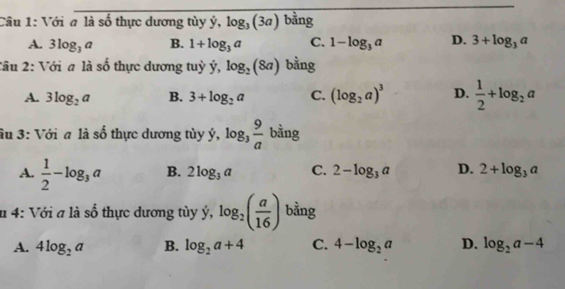 Với a là số thực dương tùy ý, log _3(3a) bằng
A. 3log _3a B. 1+log _3a C. 1-log _3a D. 3+log _3a
Câu 2: Với a là số thực dương tuỷ dot y, log _2(8a) bằng
A. 3log _2a B. 3+log _2a C. (log _2a)^3 D.  1/2 +log _2a
âu 3: Với a là _ _ z thực dương tùy dot y, log _3 9/a  bằng
A.  1/2 -log _3a B. 2log _3a C. 2-log _3a D. 2+log _3a
n 4: Với a là số thực dương tùy ý, dot y,log _2( a/16 ) bằng
A. 4log _2a B. log _2a+4 C. 4-log _2a D. log _2a-4