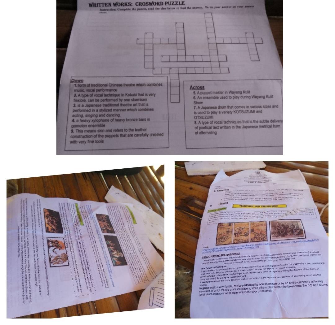 WRITTEN WORKS: CROSWORD PUZZLE
Instruction: Complete the puzzle, read the clue below to find the answer. Write your answer on your answer
Down
1. form of traditional Chinese theatre which combines
music, vocal performance Across
2. A type of vocal technique in Kabuki that is very 5. A puppet master in Wayang Kulit
flexible, can be performed by one shamisen 6. An ensemble used to play during Wayang Kulit
3. is a Japanese traditional theatre art that is Show
performed in a stylized manner which combines 7. A Japanese drum that comes in various sizes and
acting, singing and dancing. is used to play a variety KOTSUZUMI and
4. a heavy xylophone of heavy bronze bars in OTSUZUMI
gameían ensemble 8. A type of vocal techniques that is the subtle delivery
9. This means skin and refers to the leather of poetical text written in the Japanese metrical form
construction of the puppets that are carefully chiseled of alternating
with very fine tools
I. OBJECIIVES
o rer i c ed   i eaa h m 
CONTENT
Traditional Asían thaten Mesi
Tan  a
ncs/aossoosecom/-ab/o-iaransss-babcbBonqga-irms&boteach&sp=X&und=7abtonuwa-00.arn8njbnsarindb8Cm
suSUect, PURpOSe, ANd CONVENtiONS
katur tukers matter meates dutinctions between the Antorical play (sfamana) and the domestic play (sewamana). A Kabukt
migita pesealy premnts them in that ander, reparated by and oy two donce plays featuring-ghasts, courtesans, and other exatic
crestures. It ands with a lively dence finale fägin shosagota) with a large cost.
l ippenutoed of the continuous pattem- used in speeches building up to an explosive cilmax in the aragoto (oversize, supernatural Mecal Pattern and Techiniques:
reugh hwal styk, I reguies an extraordinary breath controf that only few expurts succeed in achieving
Nom rchaique-adapted from the chanting of jorurt, implies a very sensitive capecity of riding the rhythms of the shemisen
uting inctrument), declaiming each accomponiment
l ralakam rchelose- the subtle delivery of poetical text written in the lapanese metrical form of alternating seven and five
Nagauta music is very flexible, car be performed by one shamisen or by an entire orchestra of twenty
musicians, of which ter are shamiser players, while others play flutes (fue taken from the no) and drums
(small drum-kotsuzumi; waist drum- ōtsuzumi; stick drumfaiko)