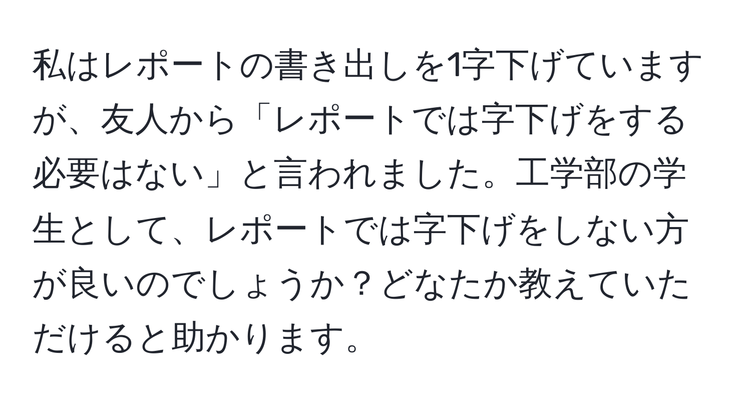 私はレポートの書き出しを1字下げていますが、友人から「レポートでは字下げをする必要はない」と言われました。工学部の学生として、レポートでは字下げをしない方が良いのでしょうか？どなたか教えていただけると助かります。