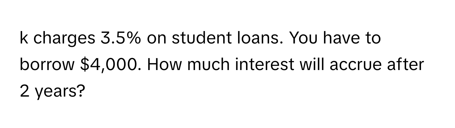 charges 3.5% on student loans. You have to borrow $4,000. How much interest will accrue after 2 years?