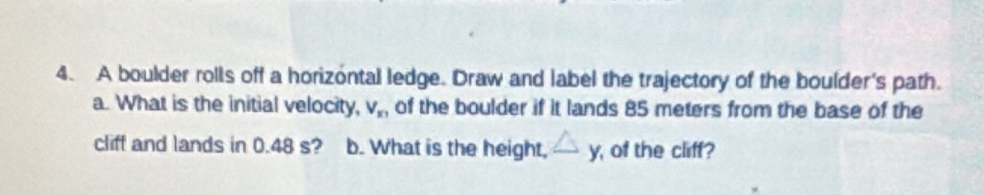 A boulder rolls off a horizontal ledge. Draw and label the trajectory of the boulder's path. 
a. What is the initial velocity, V_x1 of the boulder if it lands 85 meters from the base of the 
cliff and lands in 0.48 s? b. What is the height, △ y of the cliff?