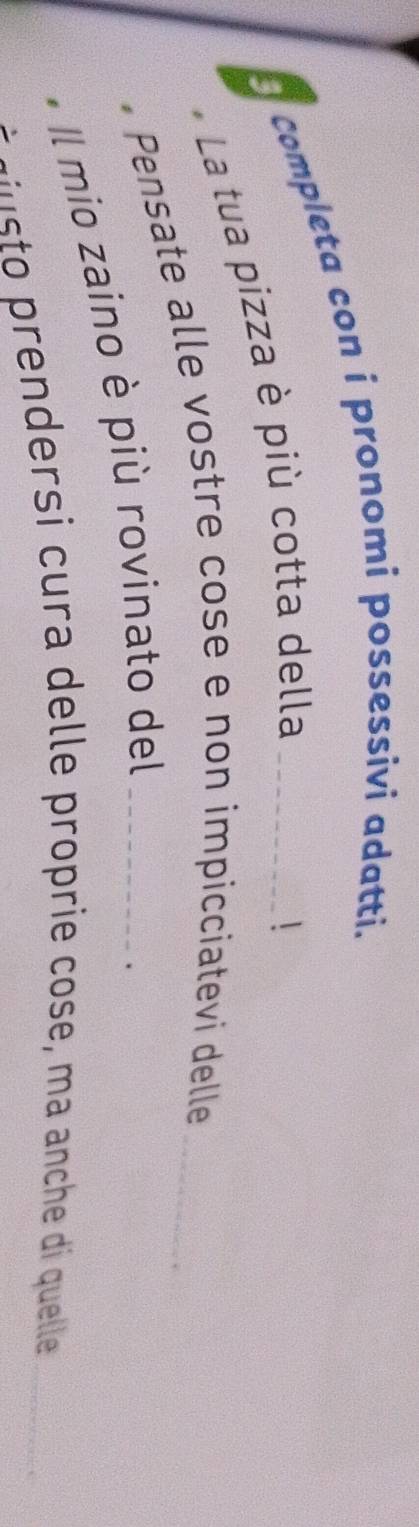 Completa con i pronomi possessivi adatti. 
5 
La tua pizza è più cotta della 
 
Pensate alle vostre cose e non impicciatevi delle_ 
Il mio zaino è più rovinato del_ 
- s o endersi cura delle proprie cose, ma anche di quelle_