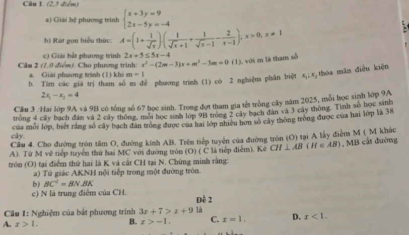 (2,5 điểm)
a) Giải hệ phương trình beginarrayl x+3y=9 2x-5y=-4endarray.
b) Rút gọn biểu thức: A=(1+ 1/sqrt(x) ).( 1/sqrt(x)+1 + 1/sqrt(x)-1 - 2/x-1 );x>0,x!= 1

c) Giải bất phương trình 2x+5≤ 5x-4
Câu 2 (1,0 điểm). Cho phương trình: x^2-(2m-3)x+m^2-3m=0(1) , với m là tham số
a. Giải phương trinh (1) khi m=1
b. Tim các giá trị tham số m để phương trình (1) có 2 nghiệm phân biệt x_1;x_2 thóa mãn điều kiện
2x_1-x_2=4
Câu 3 :Hai lớp 9A và 9B có tổng số 67 học sinh. Trong đợt tham gia tết trồng cây năm 2025, mỗi học sinh lớp 9A
trồng 4 cây bạch đàn và 2 cây thông, mỗi học sinh lớp 9B trồng 2 cây bạch đàn và 3 cây thông. Tính số học sinh
của mỗi lớp, biết rằng số cây bạch đân trông được của hai lớp nhiều hơn số cây thông trông được của hai lớp là 38
cây.
Câu 4. Cho đường tròn tâm O, đường kính AB. Trên tiếp tuyển của đường tròn (O) tại A lấy điểm M ( M khác
A). Tử M vẽ tiếp tuyển thứ hai MC với đường tròn (O) ( C là tiếp điểm). Kẻ CH⊥ AB(H∈ AB) , MB cắt đường
tròn (O) tại điểm thứ hai là K và cắt CH tại N. Chứng minh rằng:
a) Tứ giác AKNH nội tiếp trong một đường tròn.
b) BC^2=BN.BK
c) N là trung điểm của CH.
Đề 2
Câu 1: Nghiệm của bất phương trình 3x+7>x+9 là
A. x>1.
B. x>-1. C. x=1. D. x<1.