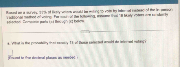 Based on a survey, 33% of likely voters would be willing to vote by intemet instead of the in-person 
traditional method of voting. For each of the following, assume that 16 likely voters are randomly 
selected. Complete parts (a) through (c) below. 
a. What is the probability that exactly 13 of those selected would do internet voting? 
(Round to five decimal places as needed.)