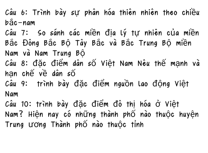 Trình bày sự phân hóa thiên nhiên theo chiều 
bắc nam 
Câu 7: So sánh các miền địa lý tự nhiên của miền 
Bắc Đông Bắc Bộ Tây Bắc và Bắc Trung Bộ miền 
Nam và Nam Trung Bộ 
Câu 8: đặc điểm dân số Việt Nam Nêu thế mạnh và 
hạn chế về dân số 
Câu 9: trình bày đặc điểm nguồn lao động Việt 
Nam 
Câu 10: trình bày đặc điểm đô thị hóa ở Việt 
Nam? Hiện nay có những thành phố nào thuộc huyện 
Trung ương Thành phố nào thuộc tỉnh