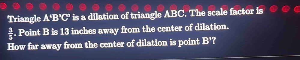 Triangle A^6B^9C^9 is a dilation of triangle ABC. The scale factor is
 3/5 . Point B is 13 inches away from the center of dilation. 
How far away from the center of dilation is point B^9