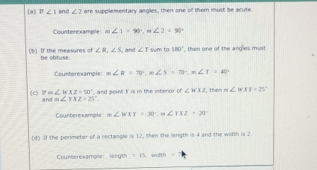 f∠ 1 and ∠ 2 are supplementary angles, then one of them must be acute. 
Counterexample: m∠ 1=90°, m∠ 2=90°
(b) If the measures of ∠ R, ∠ S , and ∠ T sum to 180° , then one of the angles must 
be obtuse. 
Counterexample: m∠ R=70°, m∠ S=70°, m∠ T=40°
(c) If m ∠ WXZ=50° ', and point Y is in the interior of ∠ WXZ then m∠ WXY=25°
and m∠ YXZ=25°. 
Counterexample m∠ WXY=30°, m∠ YXZ=20°
(d) If the perimeter of a rectangle is 12, then the length is 4 and the width is 2
Counterexample: length =15 ， width